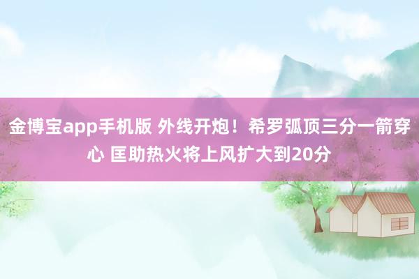 金博宝app手机版 外线开炮！希罗弧顶三分一箭穿心 匡助热火将上风扩大到20分