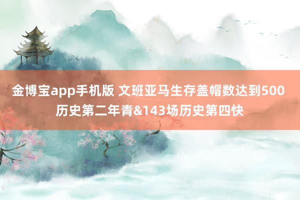 金博宝app手机版 文班亚马生存盖帽数达到500 历史第二年青&143场历史第四快