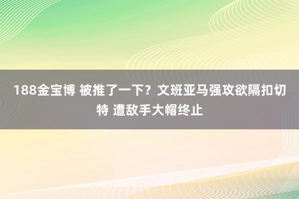 188金宝博 被推了一下？文班亚马强攻欲隔扣切特 遭敌手大帽终止
