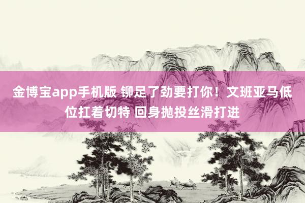 金博宝app手机版 铆足了劲要打你！文班亚马低位扛着切特 回身抛投丝滑打进