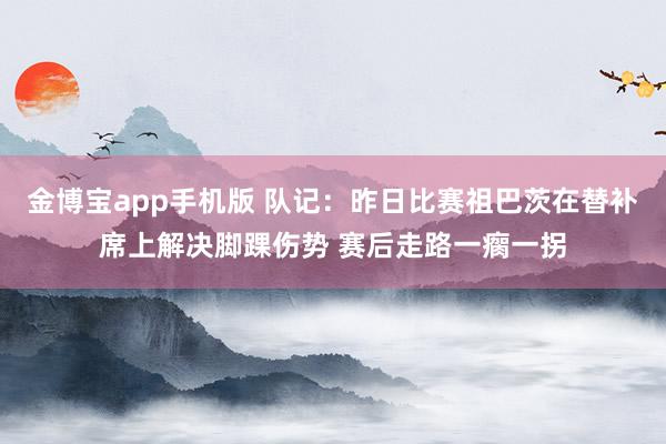 金博宝app手机版 队记：昨日比赛祖巴茨在替补席上解决脚踝伤势 赛后走路一瘸一拐