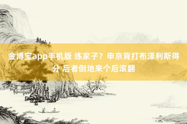 金博宝app手机版 练家子？申京背打布泽利斯得分 后者倒地来个后滚翻
