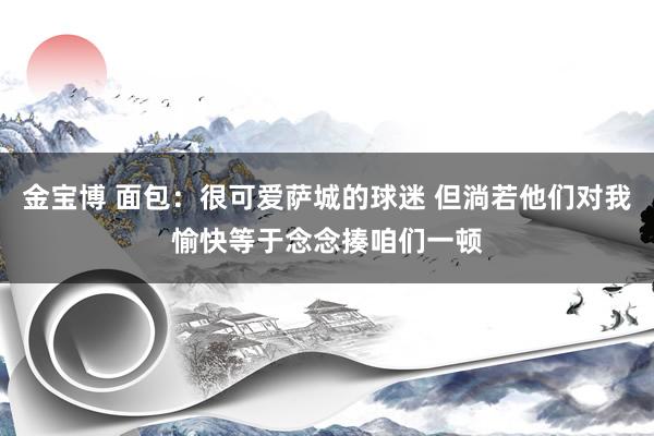 金宝博 面包：很可爱萨城的球迷 但淌若他们对我愉快等于念念揍咱们一顿