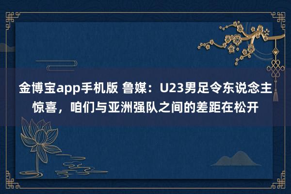 金博宝app手机版 鲁媒：U23男足令东说念主惊喜，咱们与亚洲强队之间的差距在松开