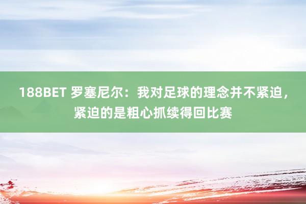 188BET 罗塞尼尔：我对足球的理念并不紧迫，紧迫的是粗心抓续得回比赛