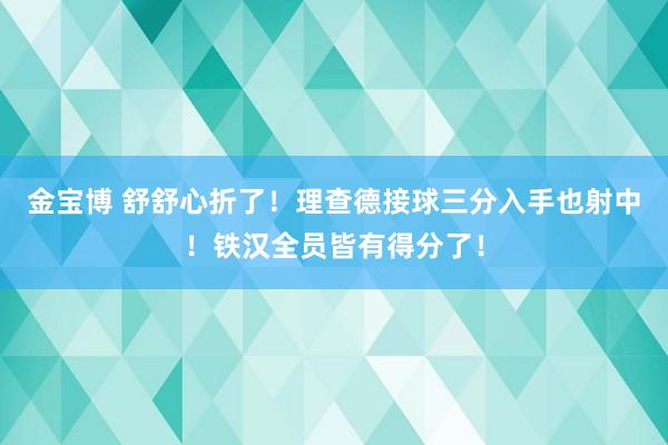 金宝博 舒舒心折了！理查德接球三分入手也射中！铁汉全员皆有得分了！