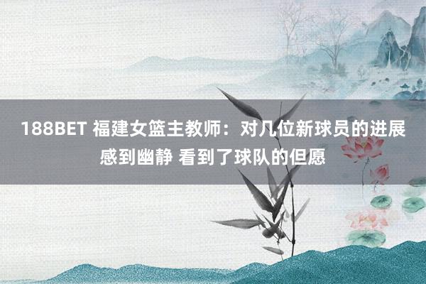188BET 福建女篮主教师：对几位新球员的进展感到幽静 看到了球队的但愿