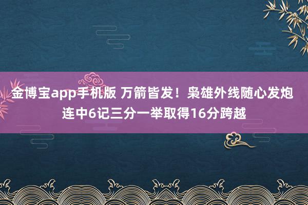 金博宝app手机版 万箭皆发！枭雄外线随心发炮 连中6记三分一举取得16分跨越