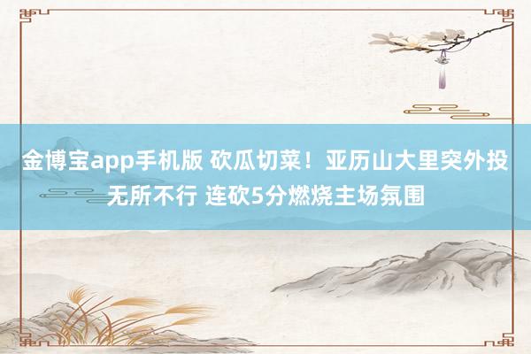 金博宝app手机版 砍瓜切菜！亚历山大里突外投无所不行 连砍5分燃烧主场氛围