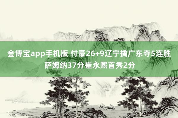 金博宝app手机版 付豪26+9辽宁擒广东夺5连胜 萨姆纳37分崔永熙首秀2分