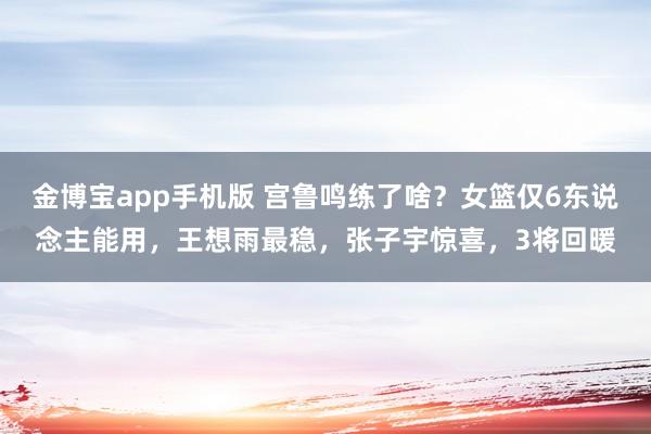 金博宝app手机版 宫鲁鸣练了啥？女篮仅6东说念主能用，王想雨最稳，张子宇惊喜，3将回暖