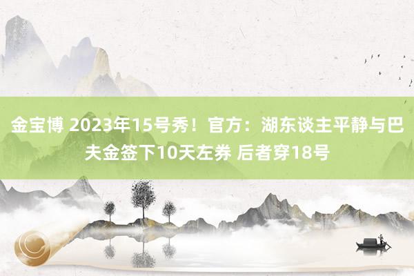 金宝博 2023年15号秀！官方：湖东谈主平静与巴夫金签下10天左券 后者穿18号