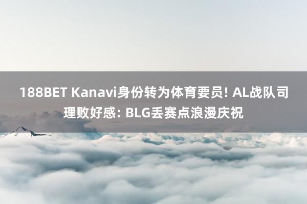 188BET Kanavi身份转为体育要员! AL战队司理败好感: BLG丢赛点浪漫庆祝