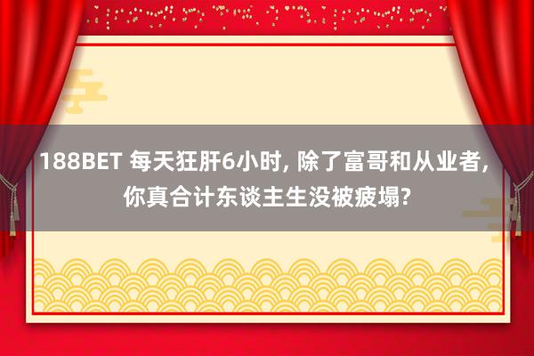 188BET 每天狂肝6小时， 除了富哥和从业者， 你真合计东谈主生没被疲塌?