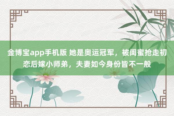 金博宝app手机版 她是奥运冠军，被闺蜜抢走初恋后嫁小师弟，夫妻如今身份皆不一般