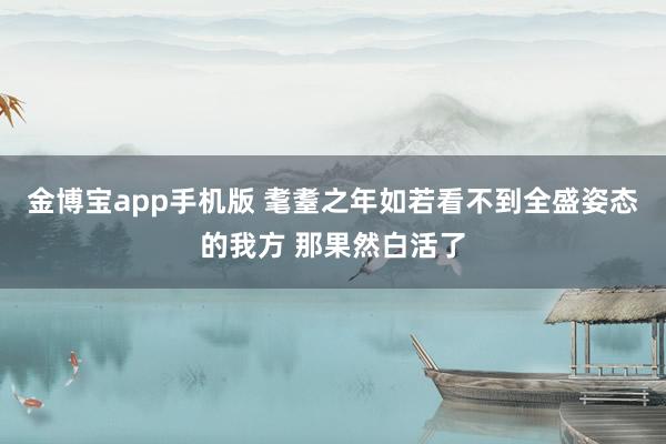 金博宝app手机版 耄耋之年如若看不到全盛姿态的我方 那果然白活了