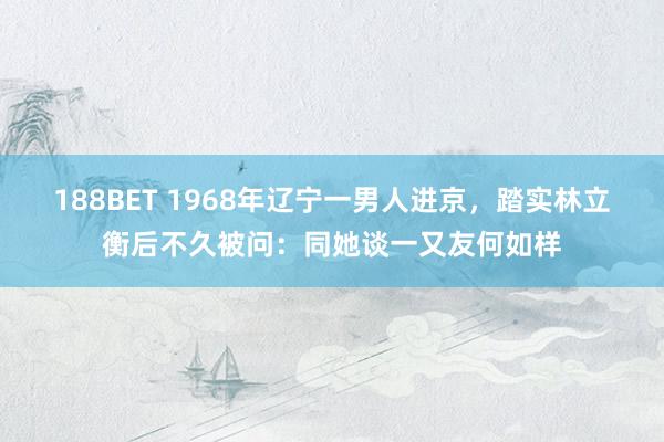 188BET 1968年辽宁一男人进京，踏实林立衡后不久被问：同她谈一又友何如样