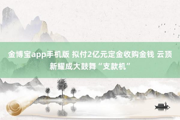 金博宝app手机版 拟付2亿元定金收购金钱 云顶新耀成大鼓舞“支款机”