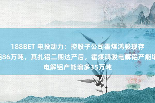 188BET 电投动力：控股子公司霍煤鸿骏现存电解铝产能86万吨，其扎铝二期达产后，霍煤鸿骏电解铝产能增多35万吨