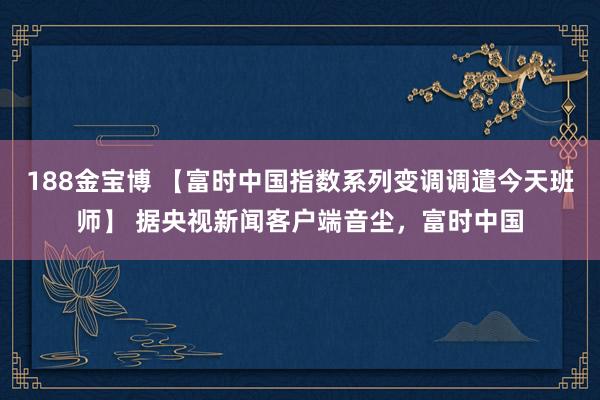 188金宝博 【富时中国指数系列变调调遣今天班师】 据央视新闻客户端音尘，富时中国