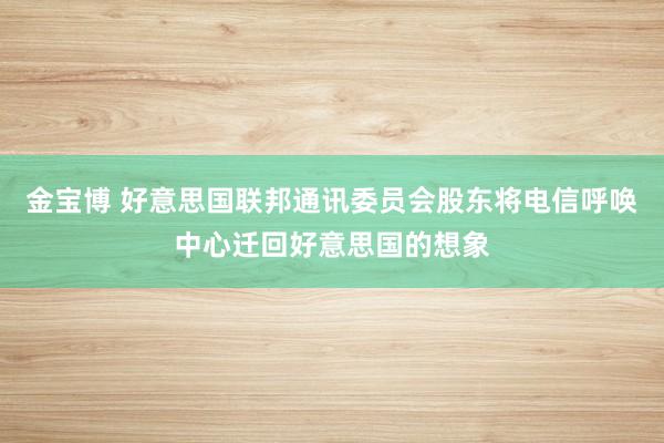 金宝博 好意思国联邦通讯委员会股东将电信呼唤中心迁回好意思国的想象