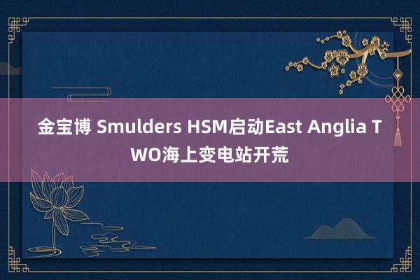 金宝博 Smulders HSM启动East Anglia TWO海上变电站开荒