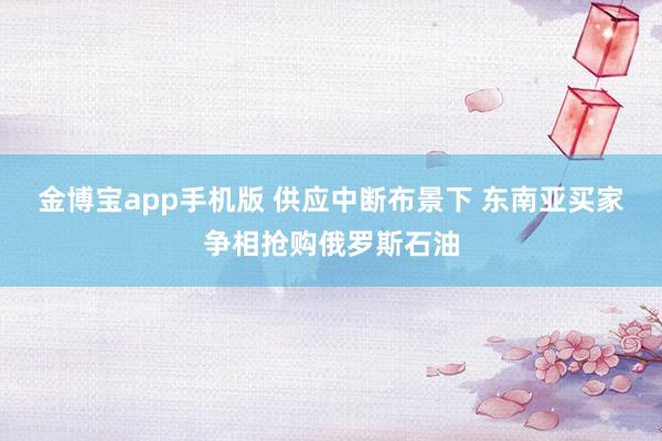 金博宝app手机版 供应中断布景下 东南亚买家争相抢购俄罗斯石油