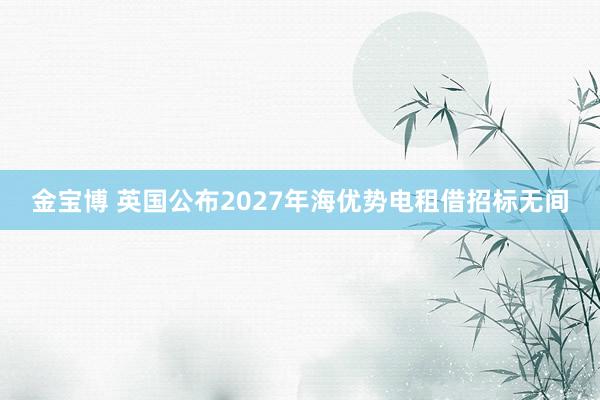 金宝博 英国公布2027年海优势电租借招标无间