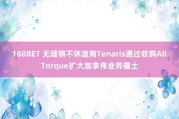 188BET 无缝钢不休造商Tenaris通过收购AllTorque扩大加拿伟业务疆土