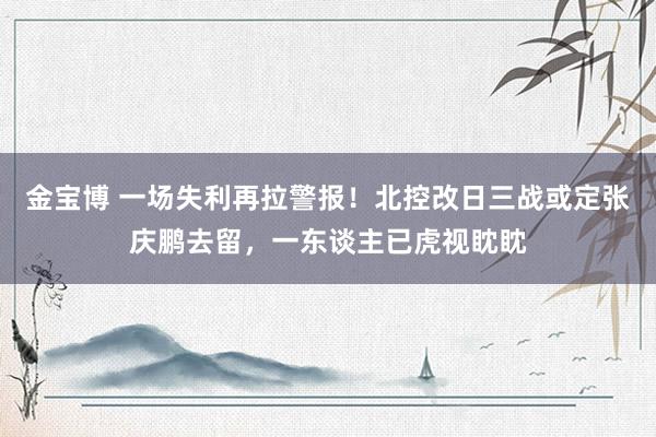 金宝博 一场失利再拉警报！北控改日三战或定张庆鹏去留，一东谈主已虎视眈眈