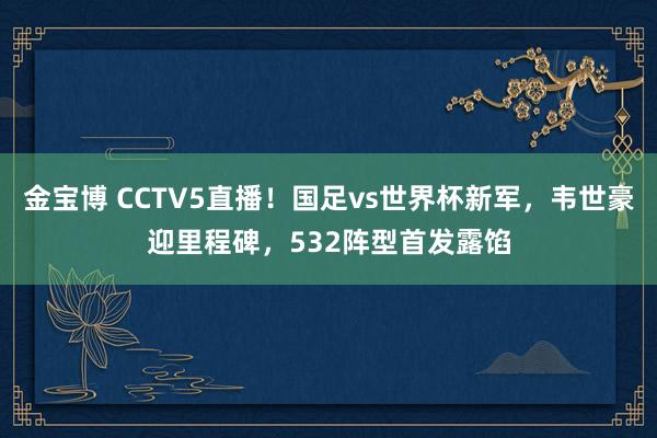 金宝博 CCTV5直播！国足vs世界杯新军，韦世豪迎里程碑，532阵型首发露馅
