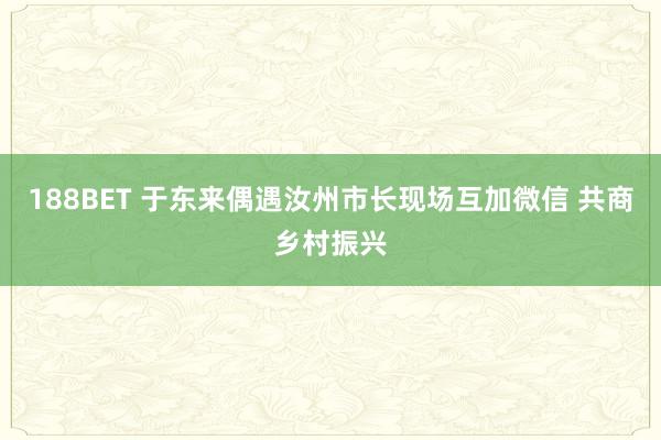 188BET 于东来偶遇汝州市长现场互加微信 共商乡村振兴