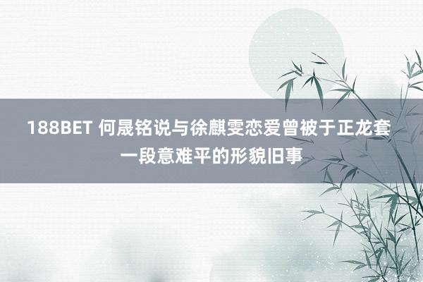 188BET 何晟铭说与徐麒雯恋爱曾被于正龙套 一段意难平的形貌旧事