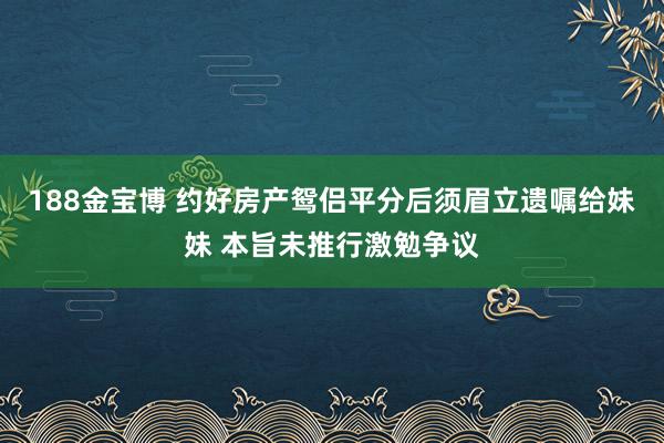 188金宝博 约好房产鸳侣平分后须眉立遗嘱给妹妹 本旨未推行激勉争议