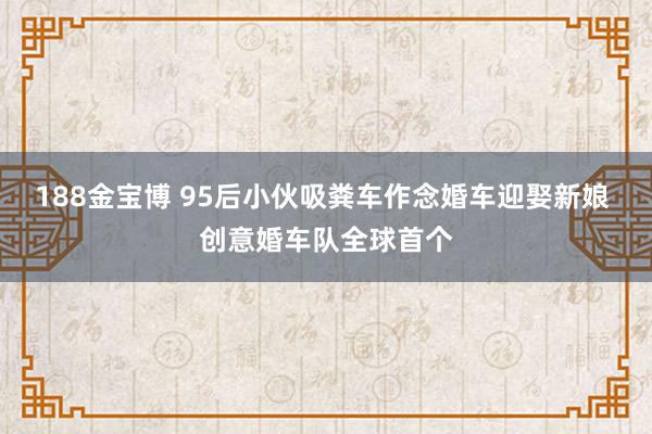 188金宝博 95后小伙吸粪车作念婚车迎娶新娘 创意婚车队全球首个