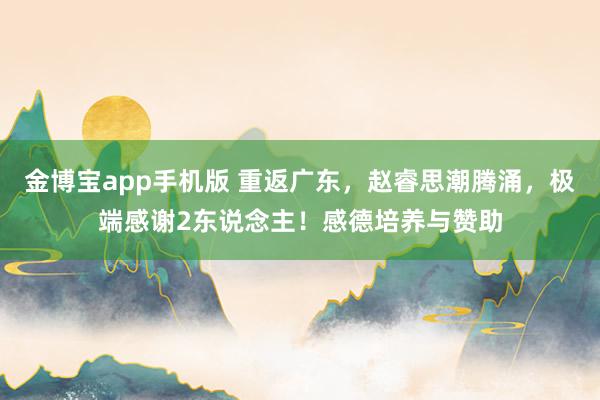 金博宝app手机版 重返广东，赵睿思潮腾涌，极端感谢2东说念主！感德培养与赞助