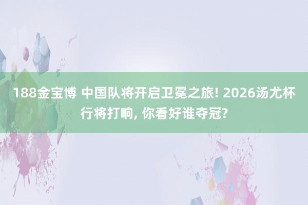 188金宝博 中国队将开启卫冕之旅! 2026汤尤杯行将打响， 你看好谁夺冠?