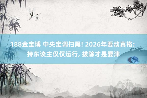 188金宝博 中央定调扫黑! 2026年要动真格: 持东谈主仅仅运行， 拔除才是要津