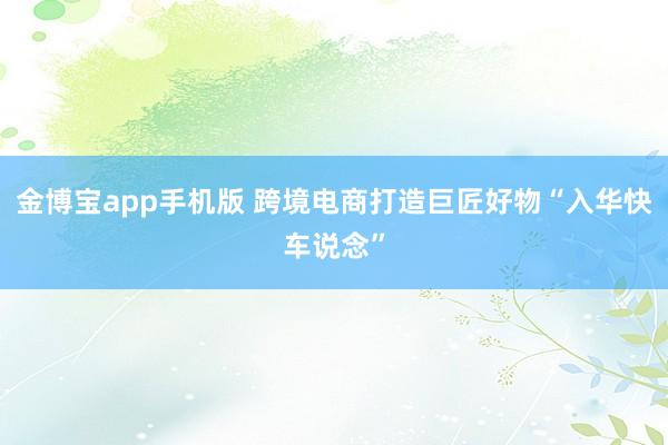 金博宝app手机版 跨境电商打造巨匠好物“入华快车说念”