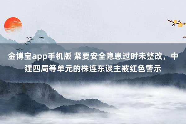 金博宝app手机版 紧要安全隐患过时未整改，中建四局等单元的株连东谈主被红色警示