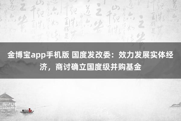 金博宝app手机版 国度发改委：效力发展实体经济，商讨确立国度级并购基金