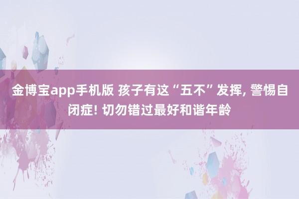 金博宝app手机版 孩子有这“五不”发挥， 警惕自闭症! 切勿错过最好和谐年龄