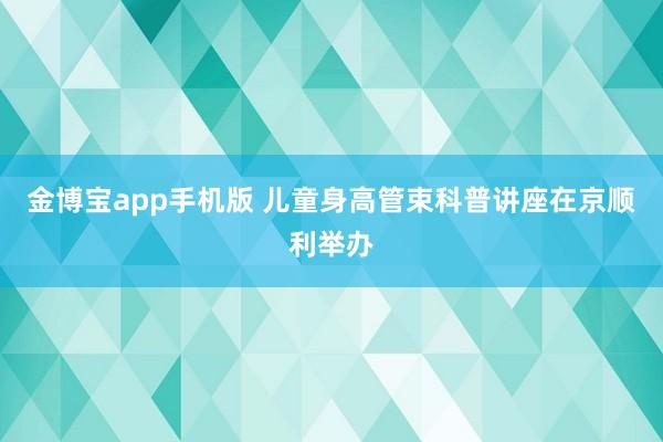 金博宝app手机版 儿童身高管束科普讲座在京顺利举办