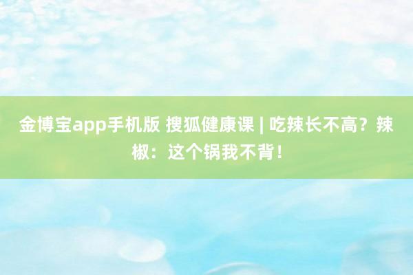金博宝app手机版 搜狐健康课 | 吃辣长不高？辣椒：这个锅我不背！