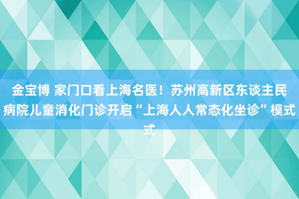 金宝博 家门口看上海名医！苏州高新区东谈主民病院儿童消化门诊开启“上海人人常态化坐诊”模式