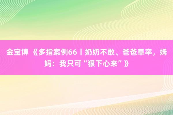 金宝博 《多指案例66丨奶奶不敢、爸爸草率，姆妈：我只可“狠下心来”》