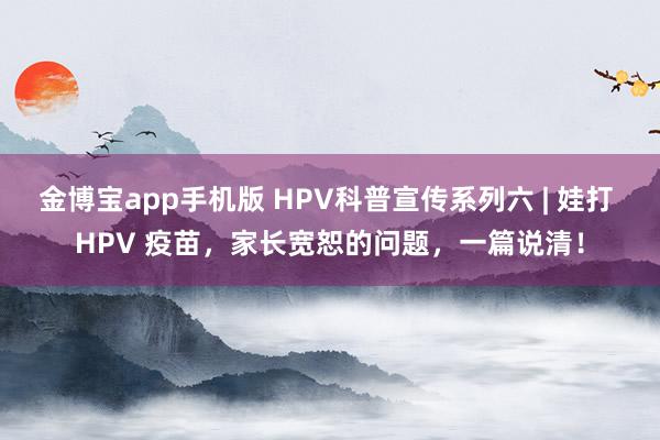 金博宝app手机版 HPV科普宣传系列六 | 娃打 HPV 疫苗，家长宽恕的问题，一篇说清！
