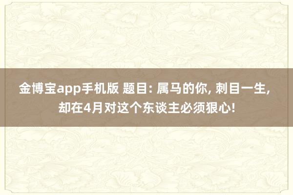 金博宝app手机版 题目: 属马的你， 刺目一生， 却在4月对这个东谈主必须狠心!