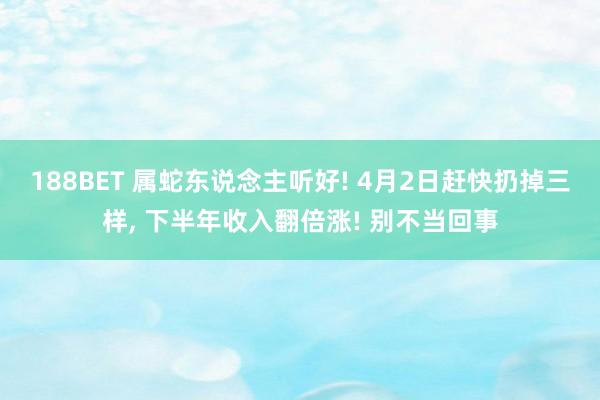 188BET 属蛇东说念主听好! 4月2日赶快扔掉三样， 下半年收入翻倍涨! 别不当回事