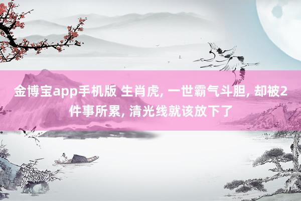 金博宝app手机版 生肖虎， 一世霸气斗胆， 却被2件事所累， 清光线就该放下了
